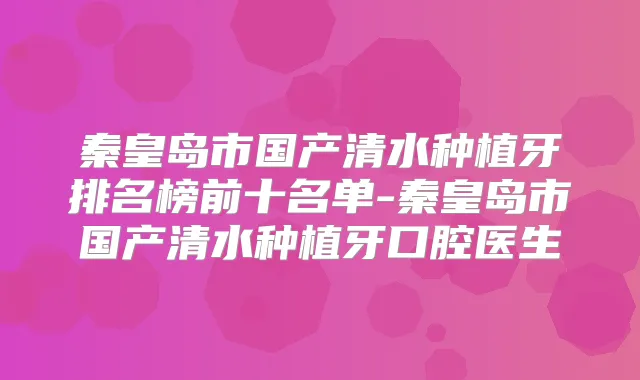 秦皇岛市国产清水种植牙排名榜前十名单-秦皇岛市国产清水种植牙口腔医生
