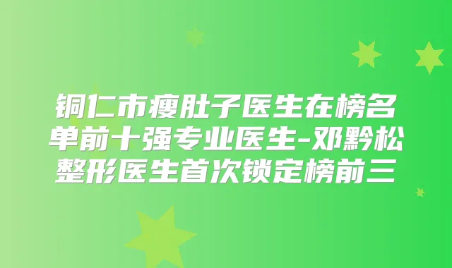 铜仁市瘦肚子医生在榜名单前十强专业医生-邓黔松整形医生锁定榜前三