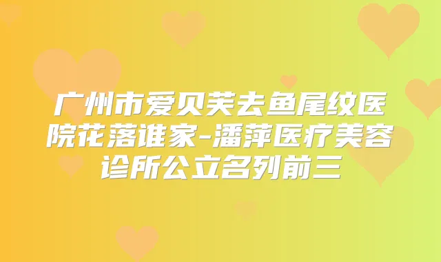 广州市爱贝芙去鱼尾纹医院花落谁家-潘萍医疗美容诊所公立名列前三