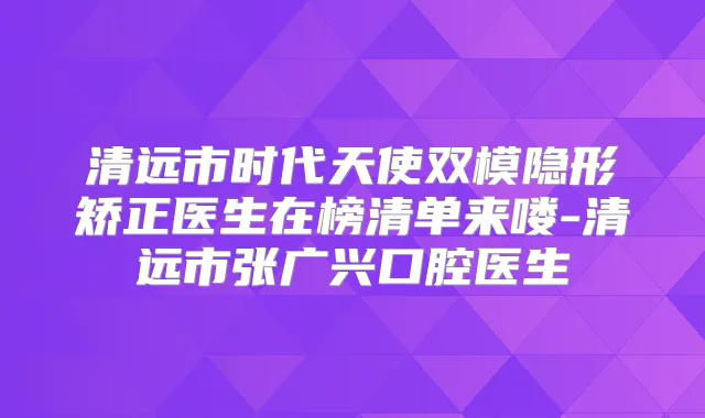 清远市时代天使双模隐形矫正医生在榜清单来喽-清远市张广兴口腔医生