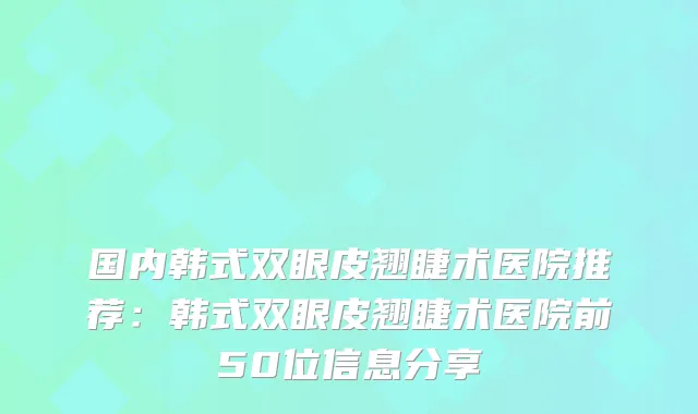 国内韩式双眼皮翘睫术医院推荐：韩式双眼皮翘睫术医院前50位信息分享