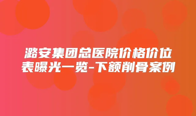 潞安集团总医院价格价位表曝光一览-下额削骨案例