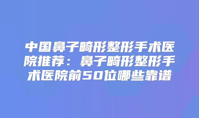 中国鼻子畸形整形手术医院推荐：鼻子畸形整形手术医院前50位哪些靠谱