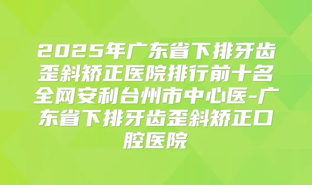 2025年广东省下排牙齿歪斜矫正医院排行前十名全网安利台州市中心医-广东省下排牙齿歪斜矫正口腔医院