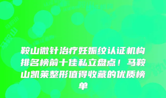 鞍山微针妊娠纹认证机构排名榜前十佳私立盘点！马鞍山凯莱整形值得收藏的优质榜单