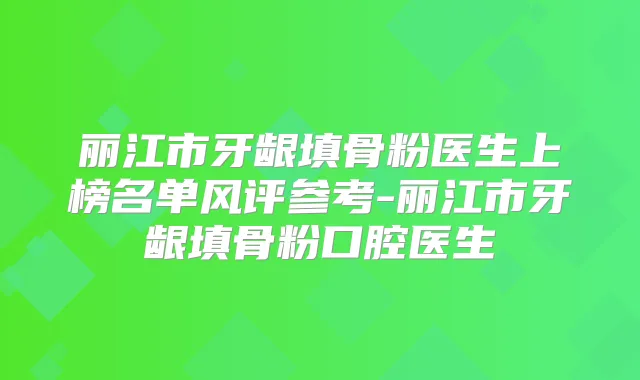 丽江市牙龈填骨粉医生上榜名单风评参考-丽江市牙龈填骨粉口腔医生