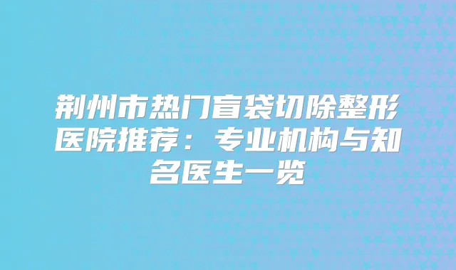 荆州市热门盲袋切除整形医院推荐:专业机构与知名医生一览