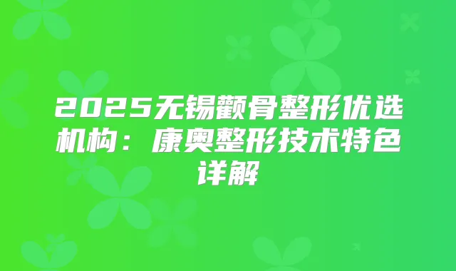 2025无锡颧骨整形优选机构:康奥整形技术特色详解