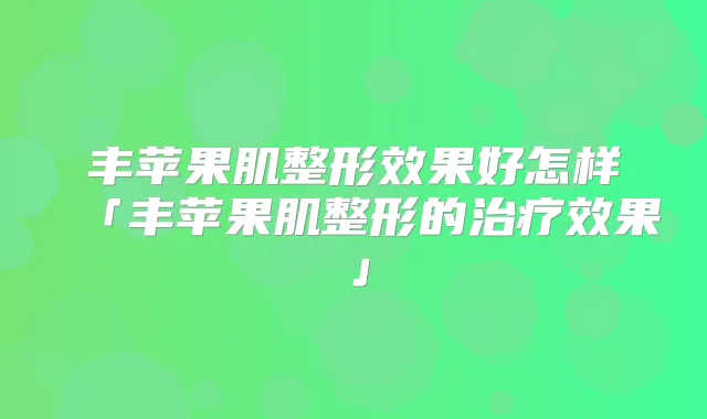 丰苹果肌整形效果好怎样「丰苹果肌整形的效果」