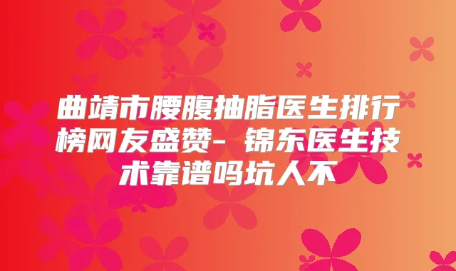 曲靖市腰腹抽脂医生排行榜网友盛赞-査锦东医生技术靠谱吗坑人不