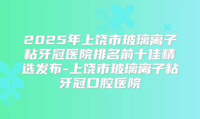 2025年上饶市玻璃离子粘牙冠医院排名前十佳精选发布-上饶市玻璃离子粘牙冠口腔医院