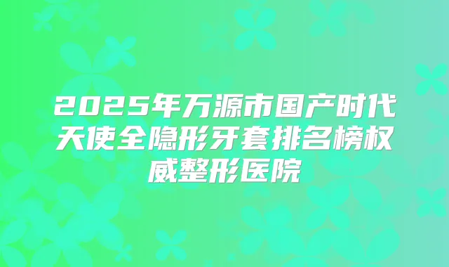 2025年万源市国产时代天使全隐形牙套排名榜整形医院