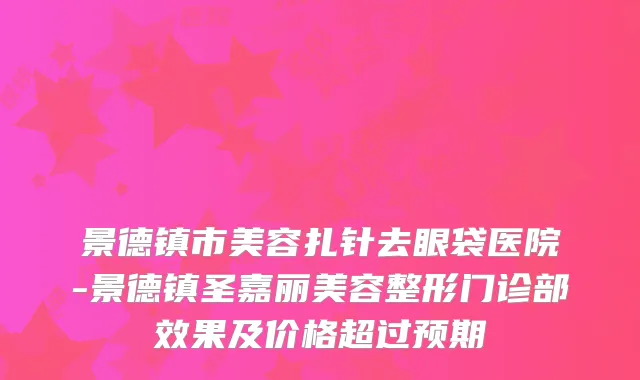 景德镇市美容扎针去眼袋医院-景德镇圣嘉丽美容整形门诊部效果及价格超过预期