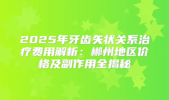 2025年牙齿矢状关系费用解析：郴州地区价格及副作用全揭秘