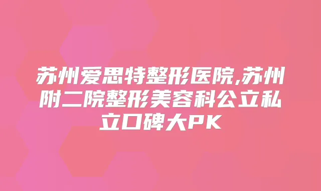 苏州爱思特整形医院,苏州附二院整形美容科公立私立口碑大PK