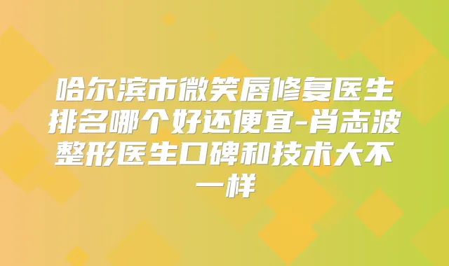 哈尔滨市微笑唇修复医生排名哪个好还便宜-肖志波整形医生口碑和技术大不一样