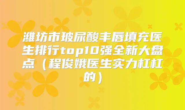 潍坊市玻尿酸丰唇填充医生排行top10强全新大盘点（程俊娥医生实力杠杠的）