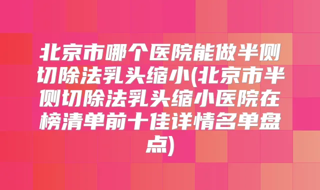 北京市哪个医院能做半侧切除法乳头缩小(北京市半侧切除法乳头缩小医院在榜清单前十佳详情名单盘点)