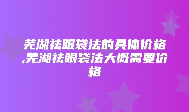 芜湖祛眼袋法的具体价格,芜湖祛眼袋法大概需要价格