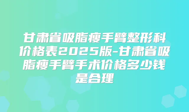 甘肃省吸脂瘦手臂整形科价格表2025版-甘肃省吸脂瘦手臂手术价格多少钱是合理