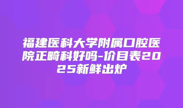 福建医科大学附属口腔医院正畸科好吗-价目表2025新鲜出炉