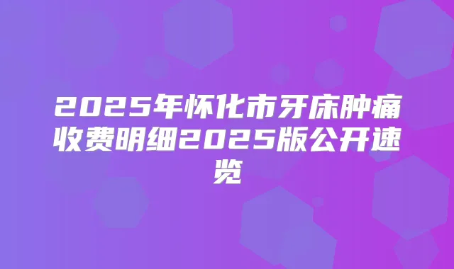 2025年怀化市牙床肿痛收费明细2025版公开速览