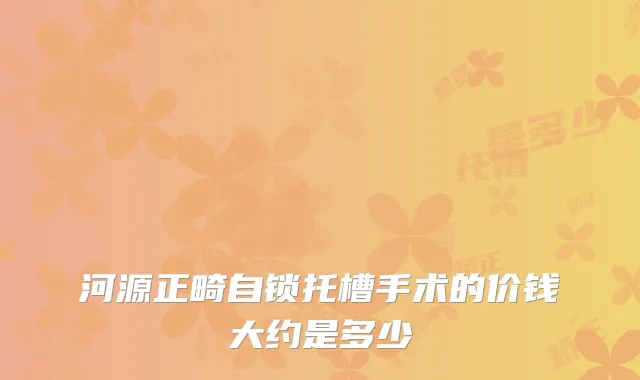 河源正畸自锁托槽手术的价钱大约是多少