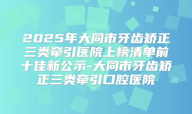 2025年大同市牙齿矫正三类牵引医院上榜清单前十佳新公示-大同市牙齿矫正三类牵引口腔医院