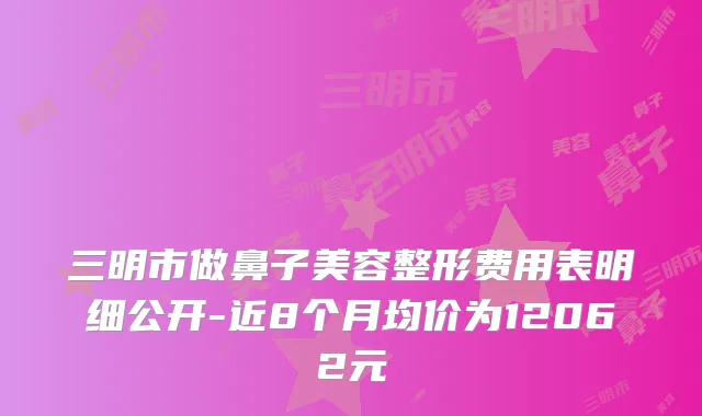 三明市做鼻子美容整形费用表明细公开-近8个月均价为12062元