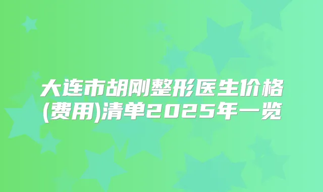 大连市胡刚整形医生价格(费用)清单2025年一览