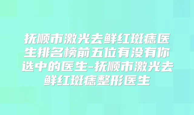 抚顺市激光去鲜红斑痣医生排名榜前五位有没有你选中的医生-抚顺市激光去鲜红斑痣整形医生