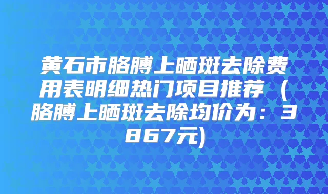 黄石市胳膊上晒斑去除费用表明细热门项目推荐 (胳膊上晒斑去除均价为:3867元)