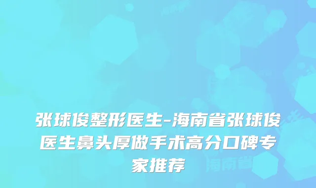 张球俊整形医生-海南省张球俊医生鼻头厚做手术高分口碑专家推荐