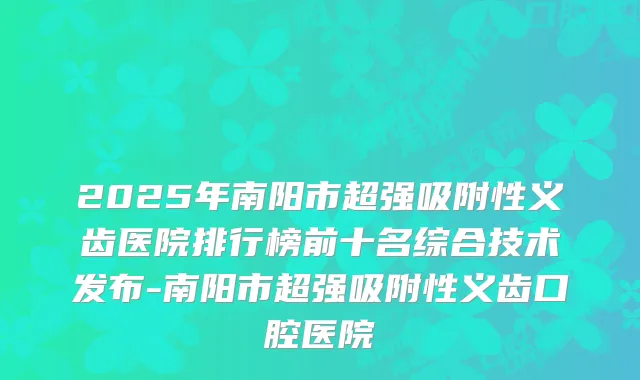 2025年南阳市超强吸附性义齿医院排行榜前十名综合技术发布-南阳市超强吸附性义齿口腔医院