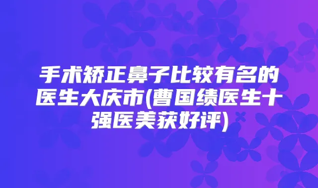 手术矫正鼻子比较有名的医生大庆市(曹国绩医生十强医美获好评)