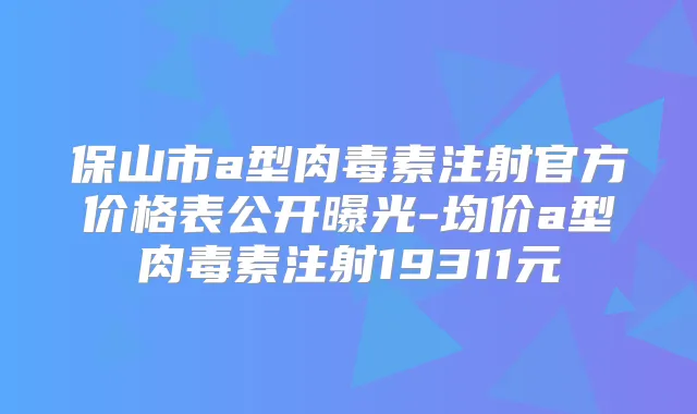 保山市a型注射官方价格表公开曝光-均价a型注射19311元