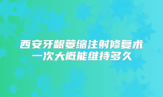 西安牙龈萎缩注射修复术一次大概能维持多久