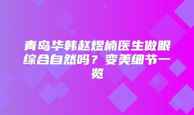 青岛华韩赵煜楠医生做眼综合自然吗？变美细节一览