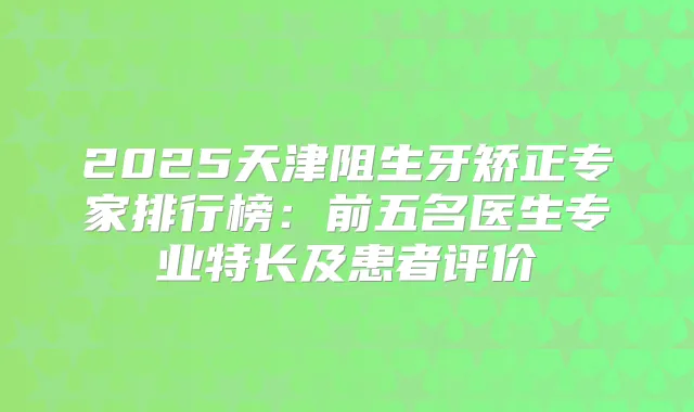 2025天津阻生牙矫正专家排行榜:前五名医生专业特长及患者评价