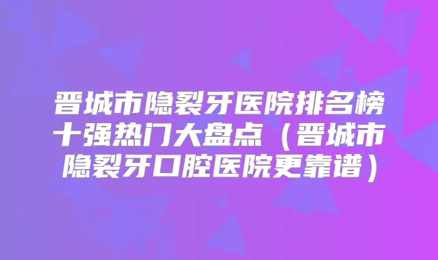 晋城市隐裂牙医院排名榜十强热门大盘点（晋城市隐裂牙口腔医院更靠谱）