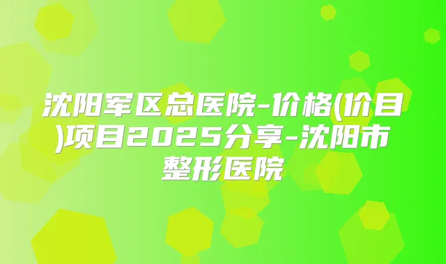 沈阳军区总医院-价格(价目)项目2025分享-沈阳市整形医院