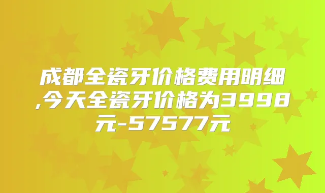 成都全瓷牙价格费用明细,今天全瓷牙价格为3998元-57577元