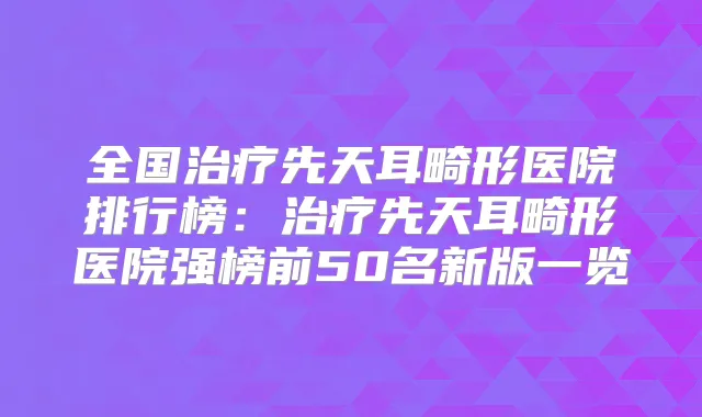 全国先天耳畸形医院排行榜：先天耳畸形医院强榜前50名新版一览