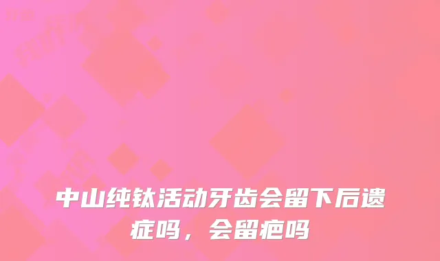 中山纯钛活动牙齿会留下后遗症吗，会留疤吗