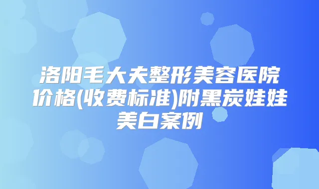 洛阳毛大夫整形美容医院价格(收费标准)附黑炭娃娃美白案例