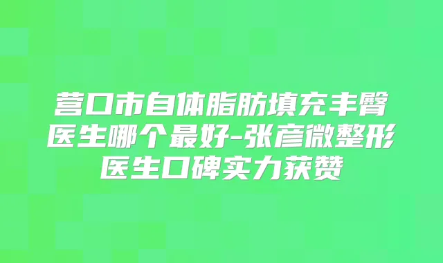 营口市自体脂肪填充丰臀医生哪个好-张彦微整形医生口碑实力获赞
