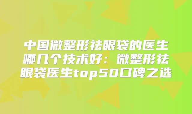 中国微整形祛眼袋的医生哪几个技术好：微整形祛眼袋医生top50口碑之选
