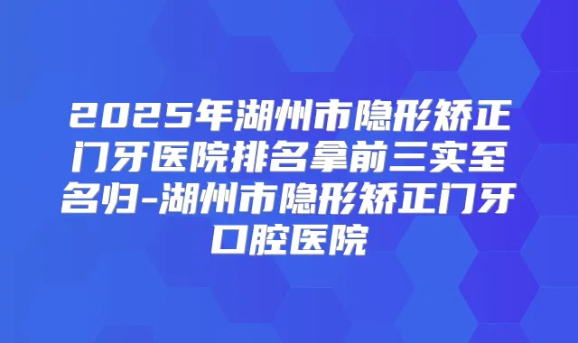 2025年湖州市隐形矫正门牙医院排名拿前三实至名归-湖州市隐形矫正门牙口腔医院