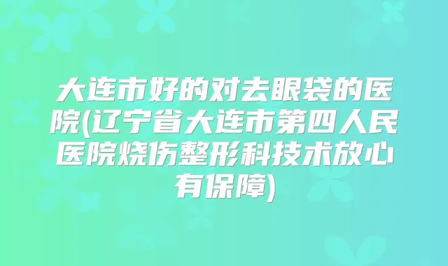大连市好的对去眼袋的医院(辽宁省大连市第四人民医院烧伤整形科技术放心有保障)