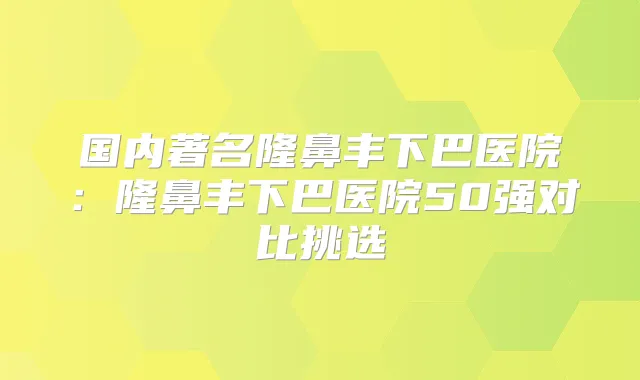 国内著名隆鼻丰下巴医院：隆鼻丰下巴医院50强对比挑选